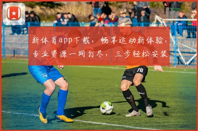 新体育app下载，畅享运动新体验，专业资源一网打尽，三步轻松安装，快人一步