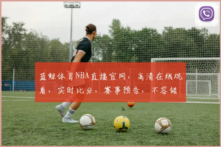 蓝鲸体育NBA直播官网，高清在线观看，实时比分，赛事预告，不容错过，三重大礼等你来拿