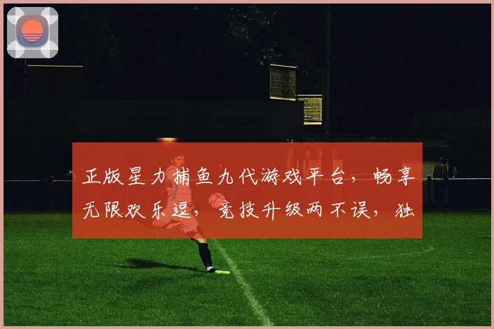 正版星力捕鱼九代游戏平台，畅享无限欢乐逗，竞技升级两不误，独家优惠等你来