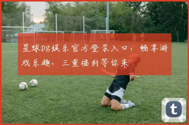 星球pg娱乐官方登录入口，畅享游戏乐趣，三重福利等你来
