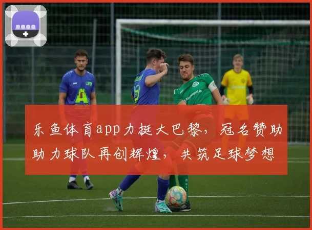 乐鱼体育app力挺大巴黎，冠名赞助助力球队再创辉煌，共筑足球梦想